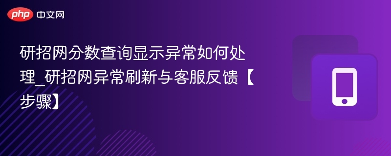 研招网分数查询显示异常如何处理_研招网异常刷新与客服反馈【步骤】