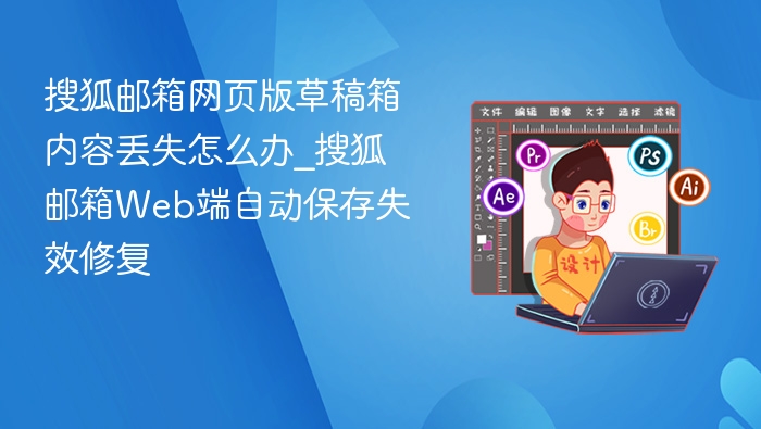 搜狐邮箱网页版草稿箱内容丢失怎么办_搜狐邮箱Web端自动保存失效修复