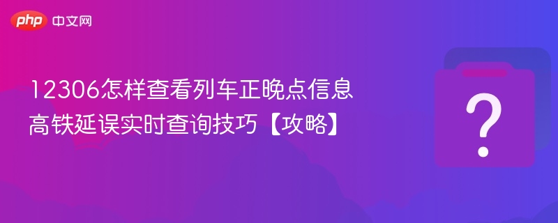 12306怎样查看列车正晚点信息 高铁延误实时查询技巧【攻略】