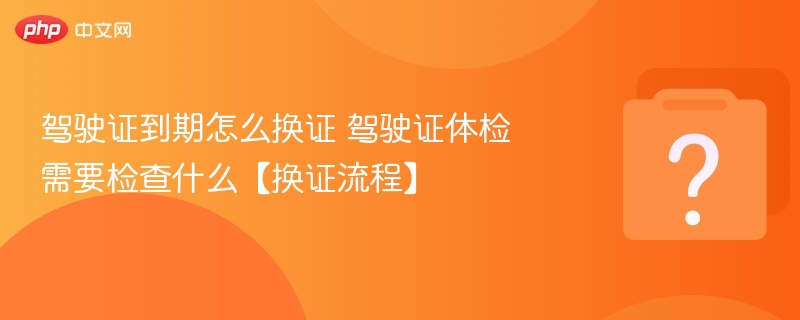 驾驶证到期怎么换证 驾驶证体检需要检查什么【换证流程】