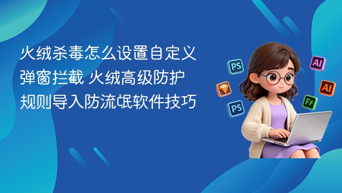 火绒杀毒怎么设置自定义弹窗拦截 火绒高级防护规则导入防流氓软件技巧