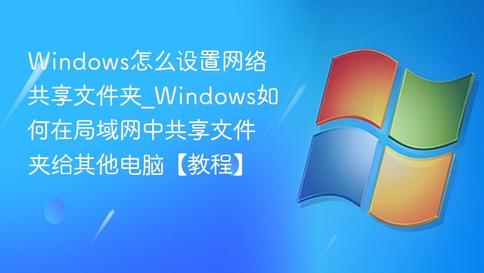 Windows怎么设置网络共享文件夹_Windows如何在局域网中共享文件夹给其他电脑【教程】
