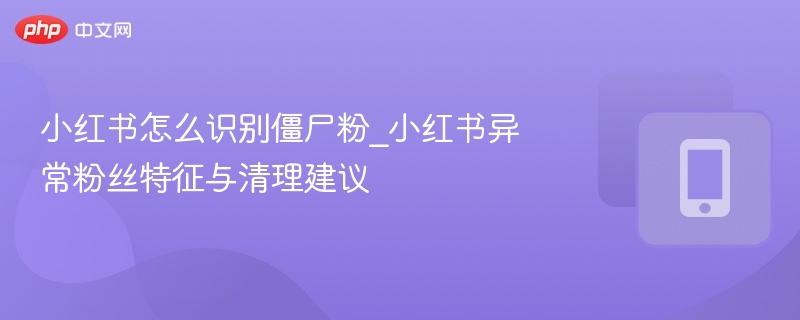 小红书怎么识别僵尸粉_小红书异常粉丝特征与清理建议