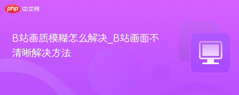 B站画质模糊怎么解决_B站画面不清晰解决方法
