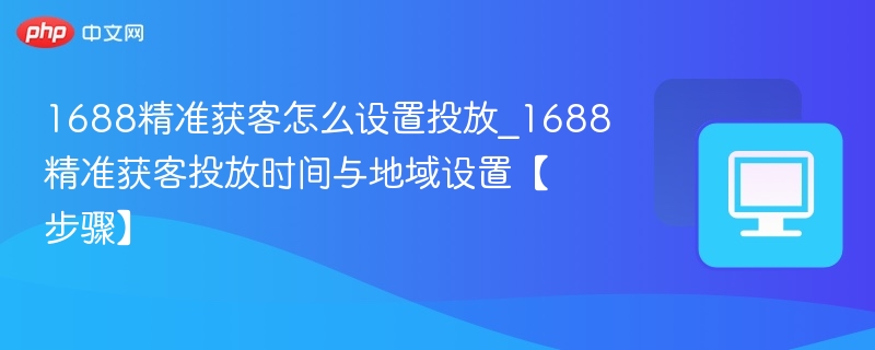 1688精准获客怎么设置投放_1688精准获客投放时间与地域设置【步骤】