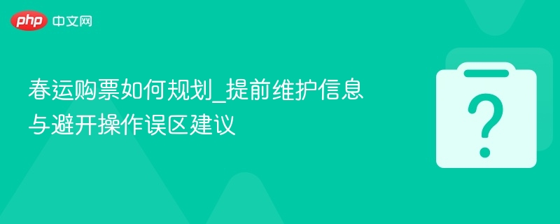 春运购票如何规划_提前维护信息与避开操作误区建议