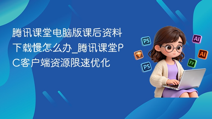 腾讯课堂电脑版课后资料下载慢怎么办_腾讯课堂PC客户端资源限速优化