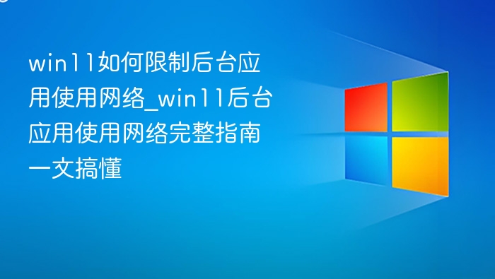 win11如何限制后台应用使用网络_win11后台应用使用网络完整指南一文搞懂