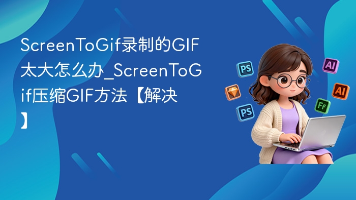 ScreenToGif录制的GIF太大怎么办_ScreenToGif压缩GIF方法【解决】