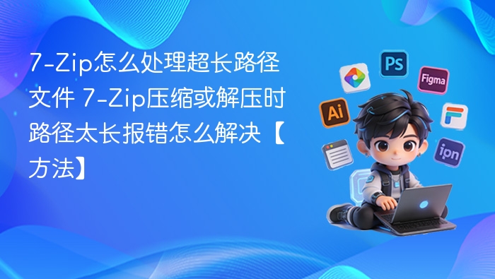 7-Zip怎么处理超长路径文件 7-Zip压缩或解压时路径太长报错怎么解决【方法】