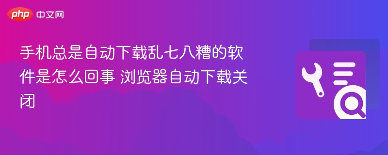 手机总是自动下载乱七八糟的软件是怎么回事 浏览器自动下载关闭
