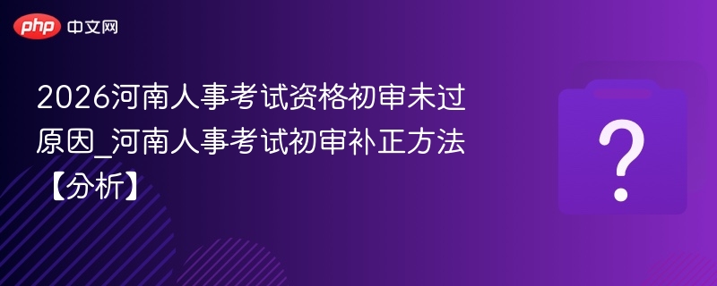 2026河南人事考试资格初审未过原因_河南人事考试初审补正方法【分析】