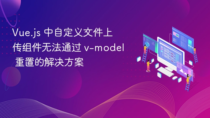 Vue.js 中自定义文件上传组件无法通过 v-model 重置的解决方案
