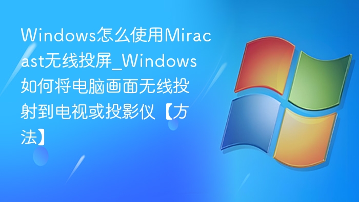 Windows怎么使用Miracast无线投屏_Windows如何将电脑画面无线投射到电视或投影仪【方法】