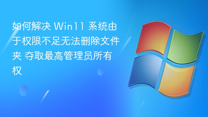 如何解决 Win11 系统由于权限不足无法删除文件夹 夺取最高管理员所有权