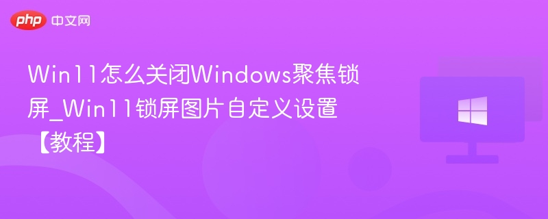 Win11怎么关闭Windows聚焦锁屏_Win11锁屏图片自定义设置【教程】