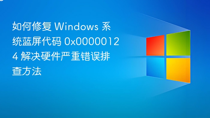 如何修复 Windows 系统蓝屏代码 0x00000124 解决硬件严重错误排查方法
