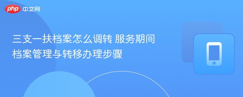 三支一扶档案怎么调转 服务期间档案管理与转移办理步骤