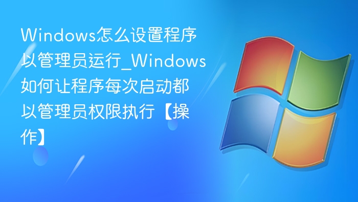 Windows怎么设置程序以管理员运行_Windows如何让程序每次启动都以管理员权限执行【操作】