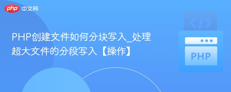 PHP创建文件如何分块写入_处理超大文件的分段写入【操作】