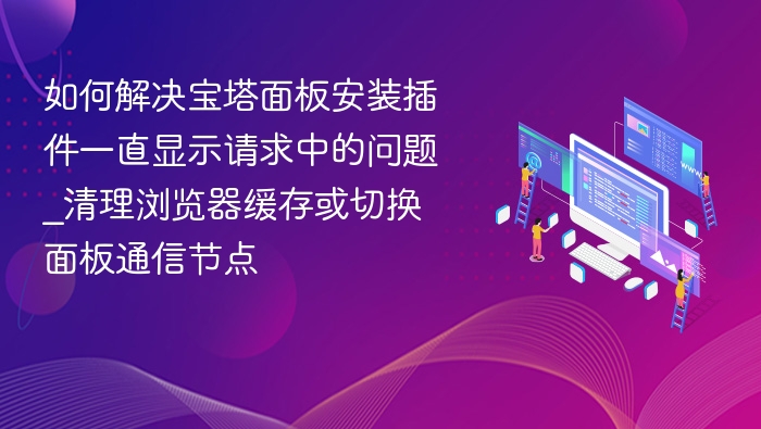 如何解决宝塔面板安装插件一直显示请求中的问题_清理浏览器缓存或切换面板通信节点