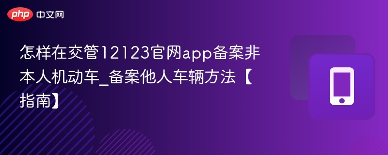 怎样在交管12123官网app备案非本人机动车_备案他人车辆方法【指南】