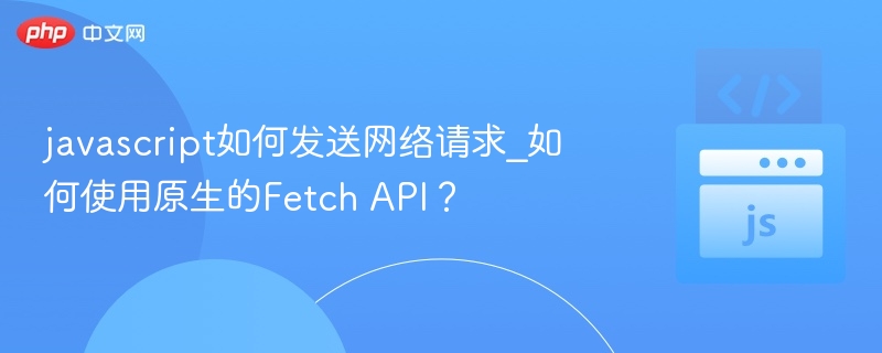 javascript如何发送网络请求_如何使用原生的Fetch API？