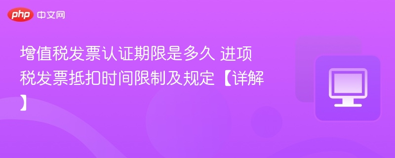 增值税发票认证期限是多久 进项税发票抵扣时间限制及规定【详解】