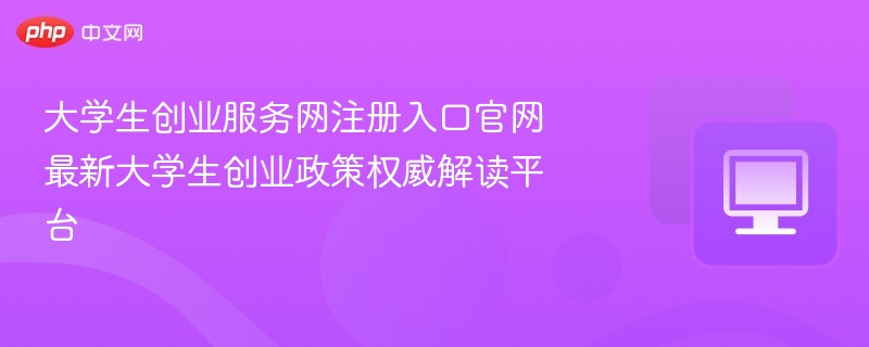 大学生创业服务网注册入口官网 最新大学生创业政策权威解读平台