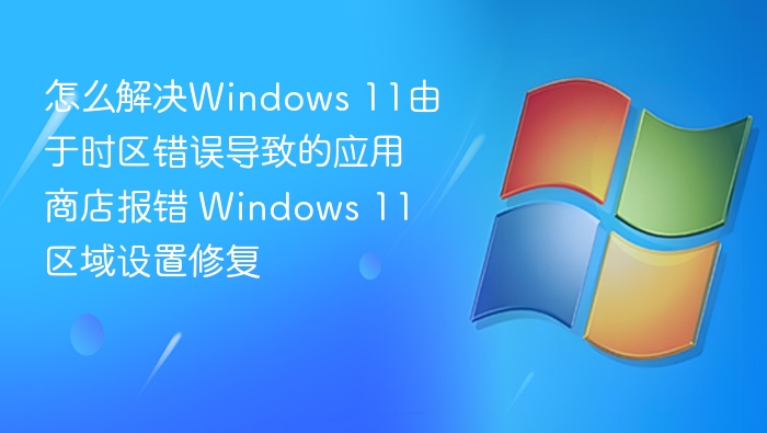 怎么解决Windows 11由于时区错误导致的应用商店报错 Windows 11区域设置修复