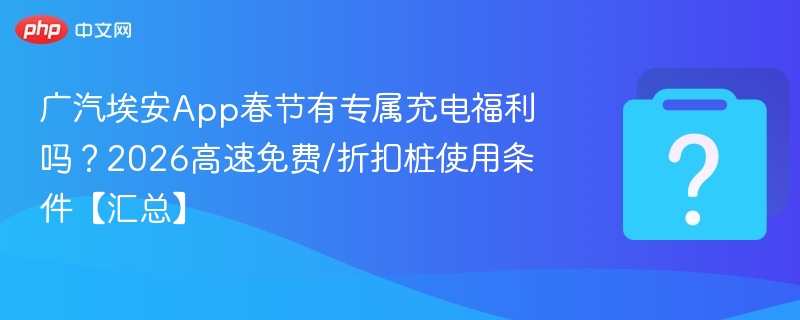 广汽埃安App春节有专属充电福利吗？2026高速免费/折扣桩使用条件【汇总】