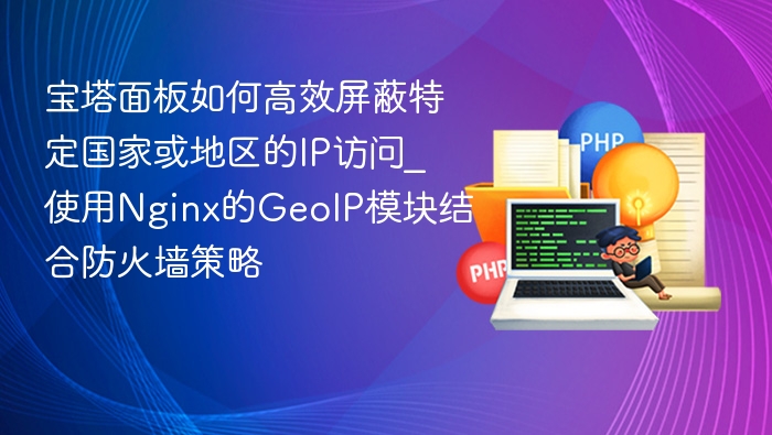 宝塔面板如何高效屏蔽特定国家或地区的IP访问_使用Nginx的GeoIP模块结合防火墙策略