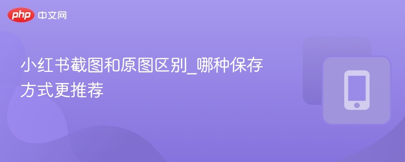 小红书截图和原图区别_哪种保存方式更推荐