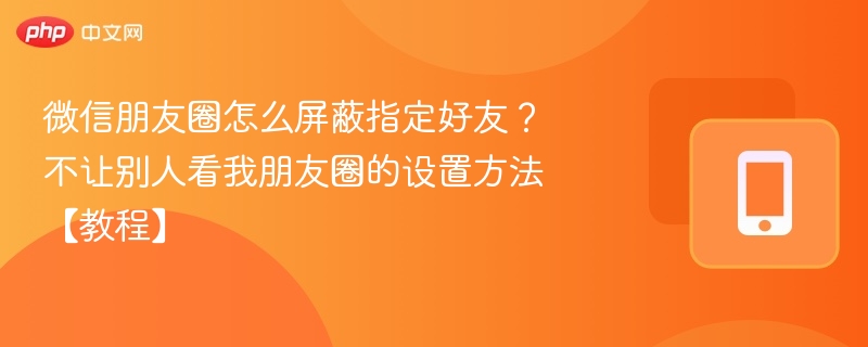 微信朋友圈怎么屏蔽指定好友？不让别人看我朋友圈的设置方法【教程】