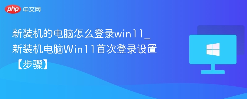 新装机的电脑怎么登录win11_新装机电脑Win11首次登录设置【步骤】