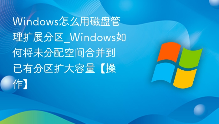 Windows怎么用磁盘管理扩展分区_Windows如何将未分配空间合并到已有分区扩大容量【操作】