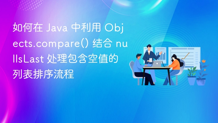 如何在 Java 中利用 Objects.compare() 结合 nullsLast 处理包含空值的列表排序流程