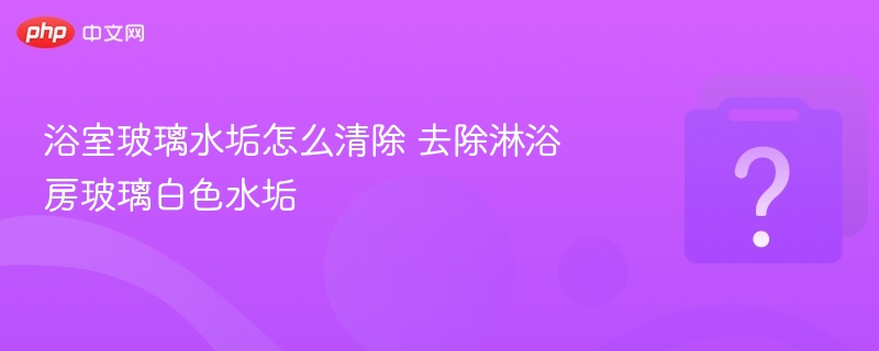 浴室玻璃水垢怎么清除 去除淋浴房玻璃白色水垢