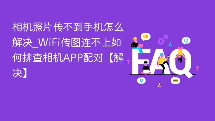 相机照片传不到手机怎么解决_WiFi传图连不上如何排查相机APP配对【解决】