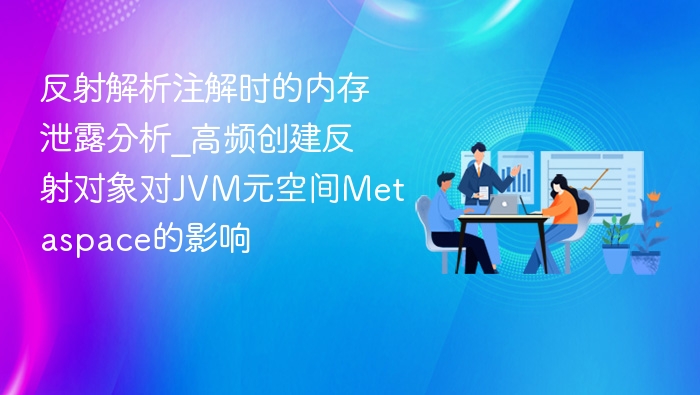 反射解析注解时的内存泄露分析_高频创建反射对象对JVM元空间Metaspace的影响