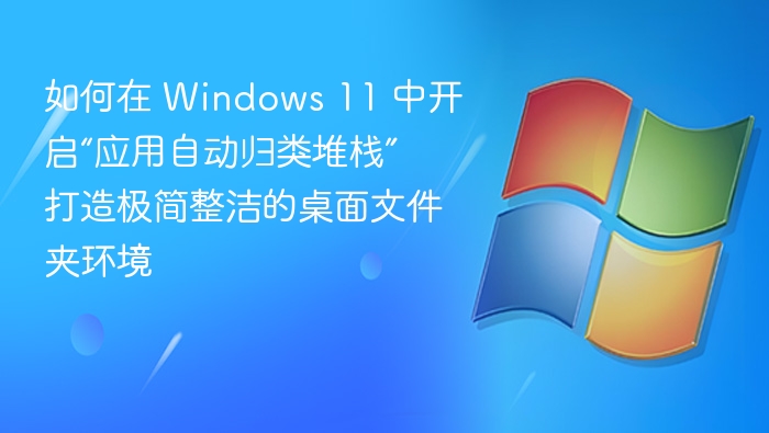 如何在 Windows 11 中开启“应用自动归类堆栈” 打造极简整洁的桌面文件夹环境
