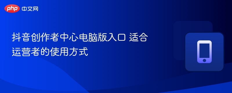 抖音创作者中心电脑版入口 适合运营者的使用方式