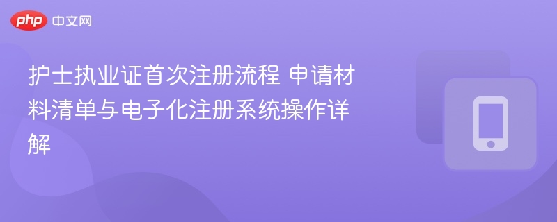 护士执业证首次注册流程 申请材料清单与电子化注册系统操作详解