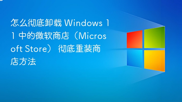 怎么彻底卸载 Windows 11 中的微软商店(Microsoft Store) 彻底重装商店方法