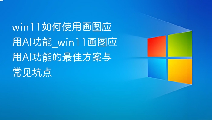 win11如何使用画图应用AI功能_win11画图应用AI功能的最佳方案与常见坑点