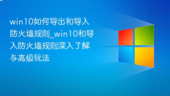 win10如何导出和导入防火墙规则_win10和导入防火墙规则深入了解与高级玩法