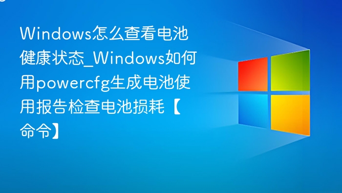 Windows怎么查看电池健康状态_Windows如何用powercfg生成电池使用报告检查电池损耗【命令】