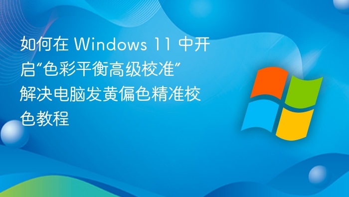 如何在 Windows 11 中开启“色彩平衡高级校准” 解决电脑发黄偏色精准校色教程