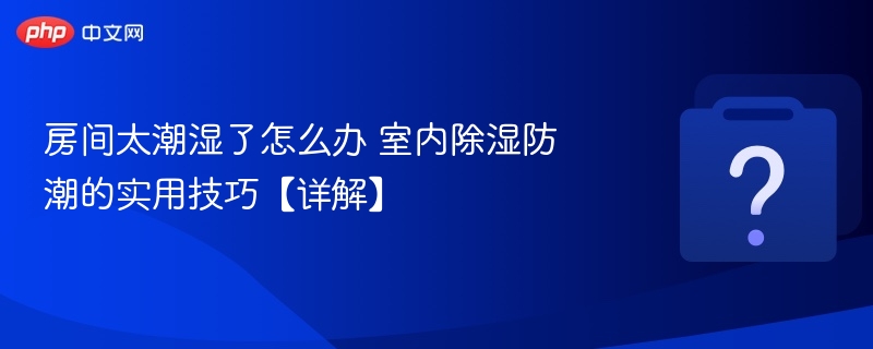 房间太潮湿了怎么办 室内除湿防潮的实用技巧【详解】