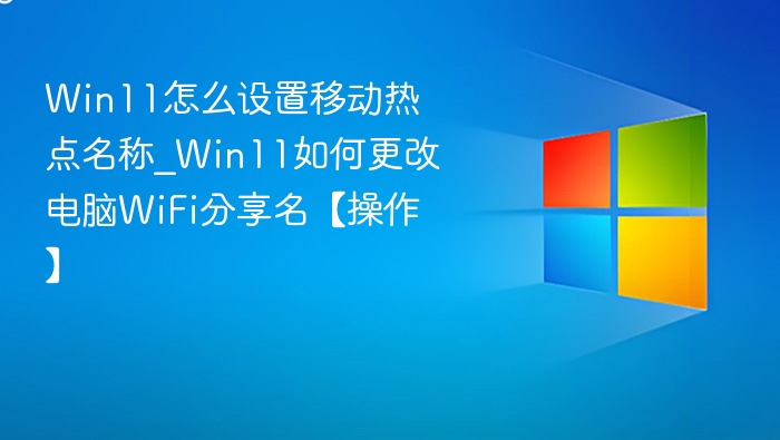 Win11怎么设置移动热点名称_Win11如何更改电脑WiFi分享名【操作】
